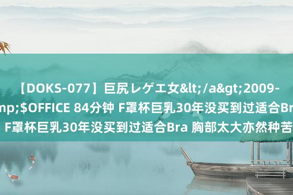 【DOKS-077】巨尻レゲエ女</a>2009-05-01OFFICE K’S&$OFFICE 84分钟 F罩杯巨乳30年没买到过适合Bra 胸部太大亦然种苦闷