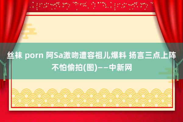 丝袜 porn 阿Sa激吻遭容祖儿爆料 扬言三点上阵不怕偷拍(图)——中新网