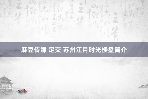 麻豆传媒 足交 苏州江月时光楼盘简介