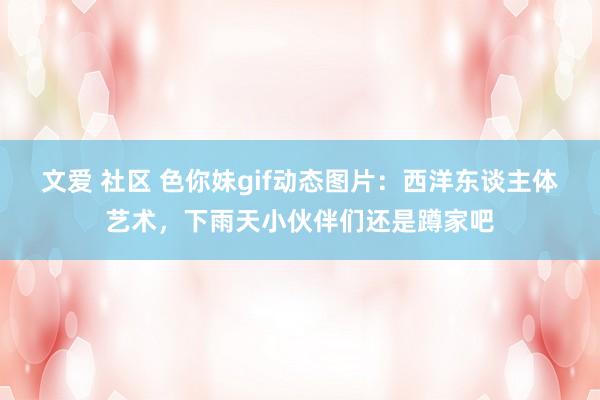 文爱 社区 色你妹gif动态图片:西洋东谈主体艺术,下雨天小伙伴们还是蹲家吧