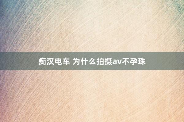 痴汉电车 为什么拍摄av不孕珠