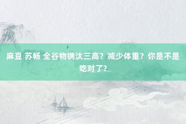 麻豆 苏畅 全谷物镌汰三高?减少体重?你是不是吃对了?