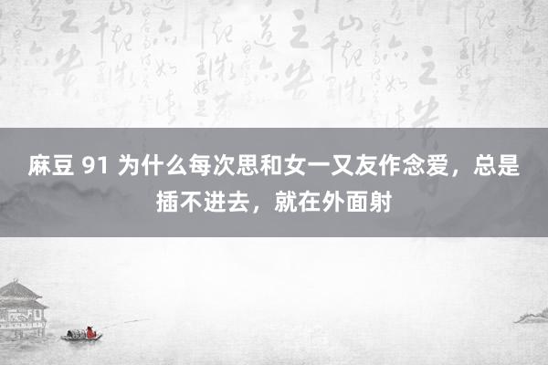 麻豆 91 为什么每次思和女一又友作念爱,总是插不进去,就在外面射