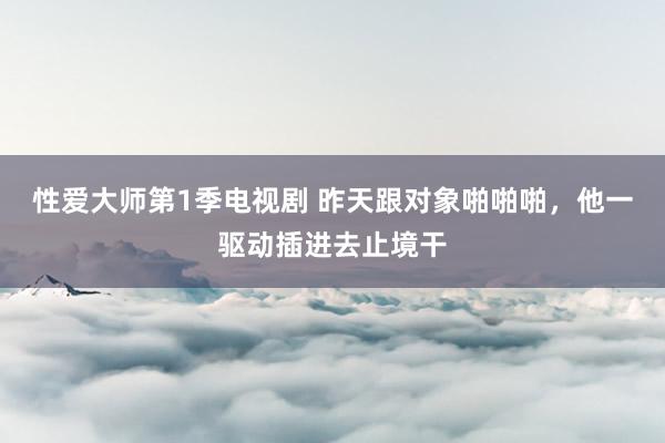 性爱大师第1季电视剧 昨天跟对象啪啪啪,他一驱动插进去止境干
