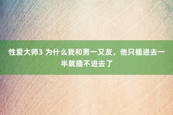 性爱大师3 为什么我和男一又友,他只插进去一半就插不进去了
