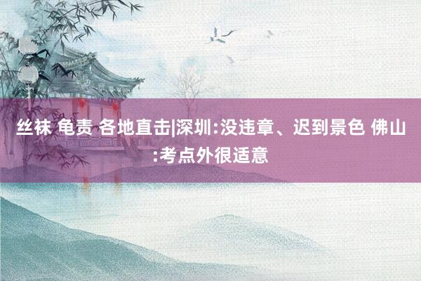 丝袜 龟责 各地直击|深圳:没违章、迟到景色 佛山:考点外很适意