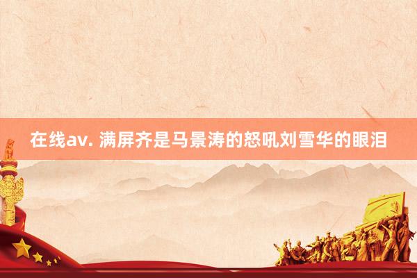 在线av. 满屏齐是马景涛的怒吼刘雪华的眼泪