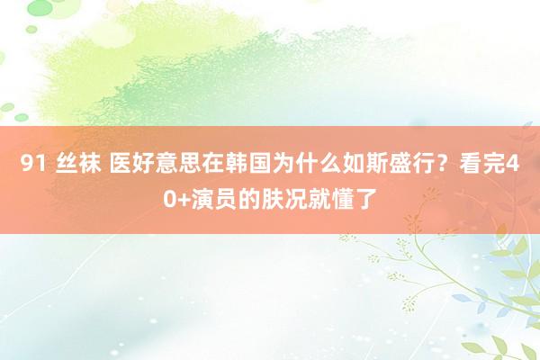 91 丝袜 医好意思在韩国为什么如斯盛行？看完40+演员的肤况就懂了