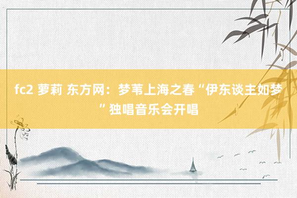 fc2 萝莉 东方网:梦苇上海之春“伊东谈主如梦”独唱音乐会开唱