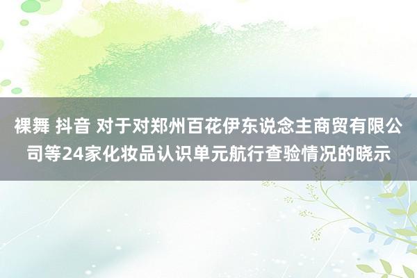 裸舞 抖音 对于对郑州百花伊东说念主商贸有限公司等24家化妆品认识单元航行查验情况的晓示