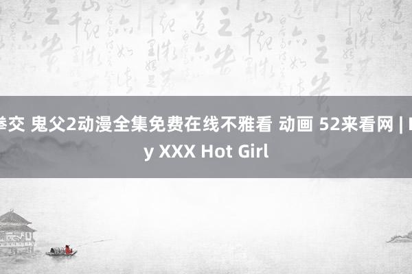 拳交 鬼父2动漫全集免费在线不雅看 动画 52来看网 | My XXX Hot Girl