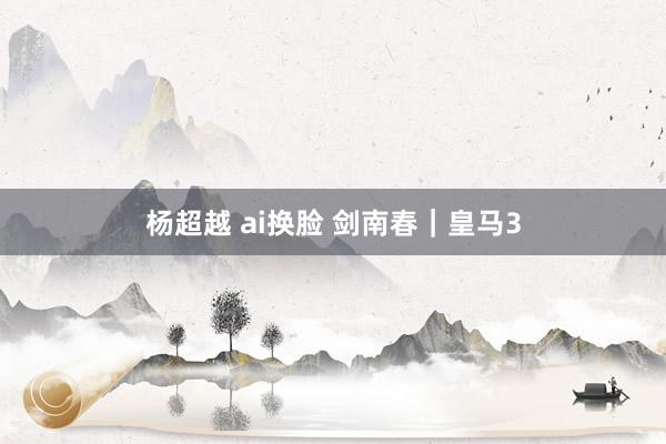 杨超越 ai换脸 剑南春｜皇马3