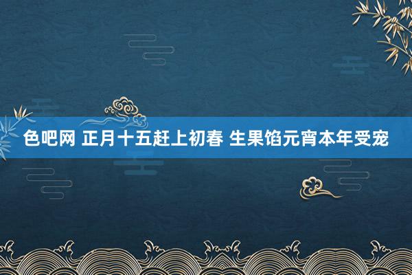 色吧网 正月十五赶上初春 生果馅元宵本年受宠
