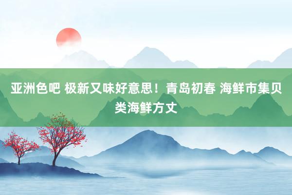 亚洲色吧 极新又味好意思！青岛初春 海鲜市集贝类海鲜方丈