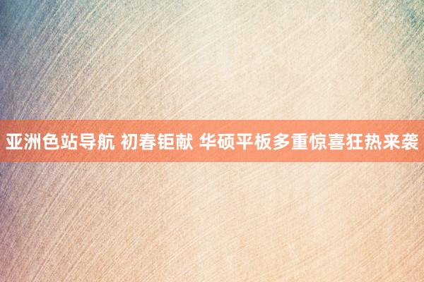 亚洲色站导航 初春钜献 华硕平板多重惊喜狂热来袭