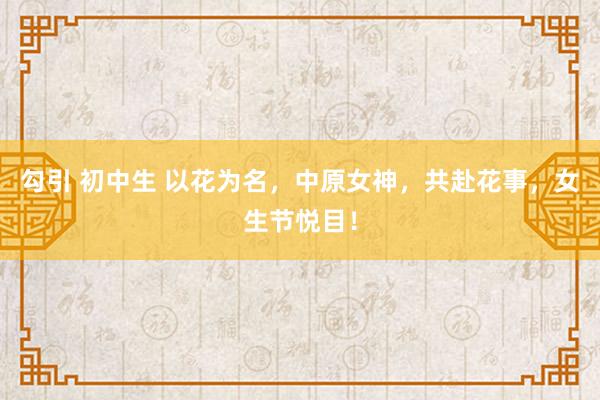 勾引 初中生 以花为名，中原女神，共赴花事，女生节悦目！