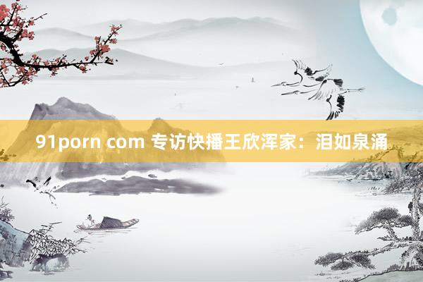 91porn com 专访快播王欣浑家：泪如泉涌