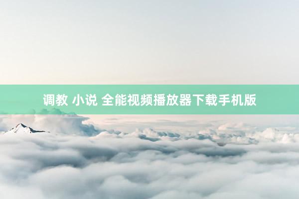 调教 小说 全能视频播放器下载手机版