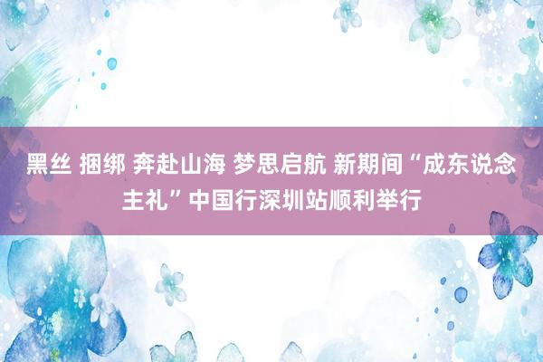 黑丝 捆绑 奔赴山海 梦思启航 新期间“成东说念主礼”中国行深圳站顺利举行