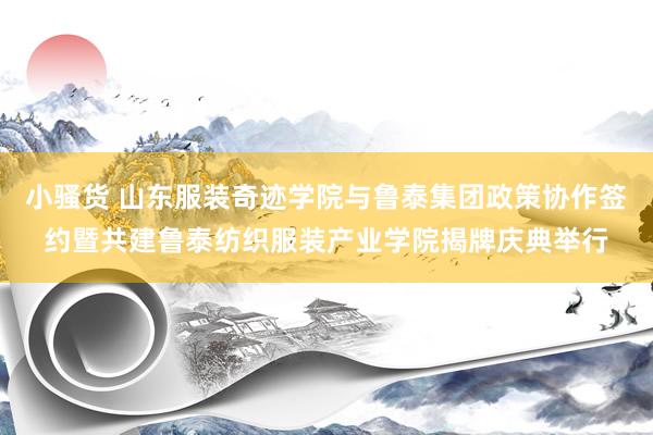 小骚货 山东服装奇迹学院与鲁泰集团政策协作签约暨共建鲁泰纺织服装产业学院揭牌庆典举行