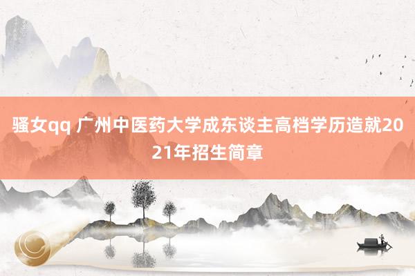 骚女qq 广州中医药大学成东谈主高档学历造就2021年招生简章