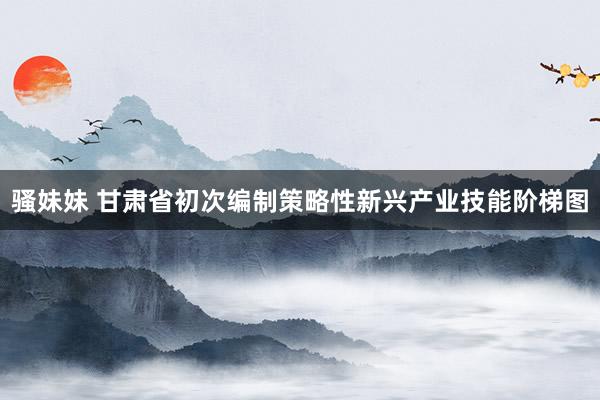 骚妹妹 甘肃省初次编制策略性新兴产业技能阶梯图