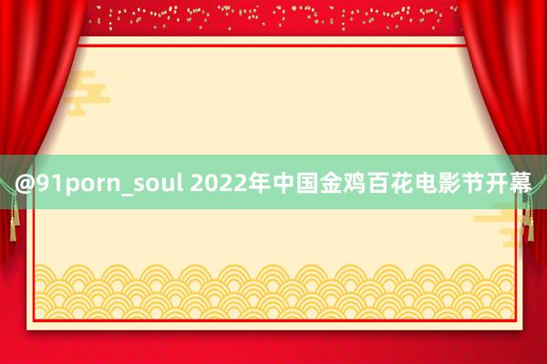 @91porn_soul 2022年中国金鸡百花电影节开幕