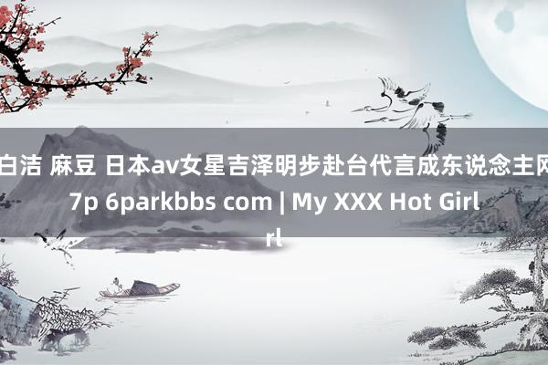 少妇白洁 麻豆 日本av女星吉泽明步赴台代言成东说念主网站 17p 6parkbbs com | My XXX Hot Girl