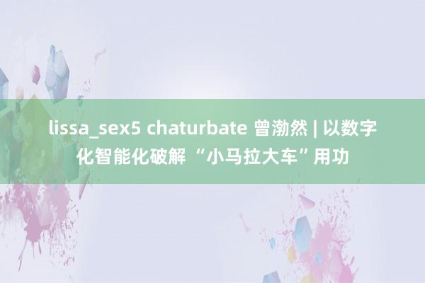 lissa_sex5 chaturbate 曾渤然 | 以数字化智能化破解 “小马拉大车”用功