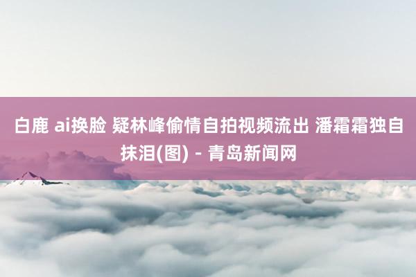 白鹿 ai换脸 疑林峰偷情自拍视频流出 潘霜霜独自抹泪(图)－青岛新闻网