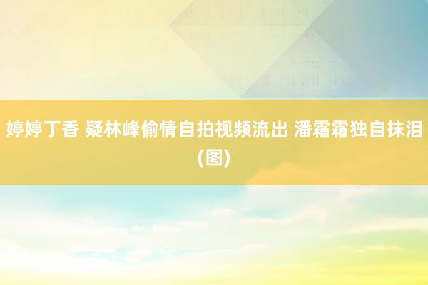 婷婷丁香 疑林峰偷情自拍视频流出 潘霜霜独自抹泪(图)