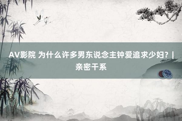 AV影院 为什么许多男东说念主钟爱追求少妇？|亲密干系
