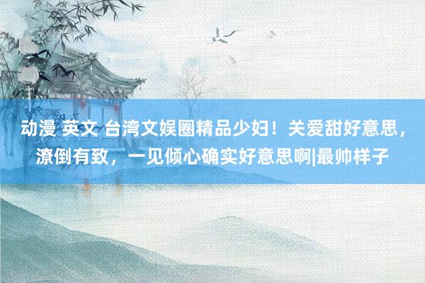 动漫 英文 台湾文娱圈精品少妇！关爱甜好意思，潦倒有致，一见倾心确实好意思啊|最帅样子