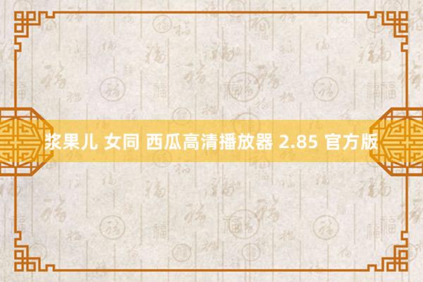 浆果儿 女同 西瓜高清播放器 2.85 官方版