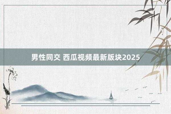 男性同交 西瓜视频最新版块2025