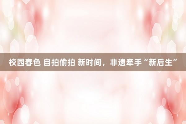 校园春色 自拍偷拍 新时间，非遗牵手“新后生”