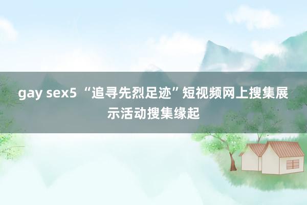 gay sex5 “追寻先烈足迹”短视频网上搜集展示活动搜集缘起