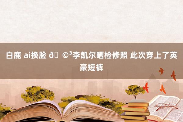 白鹿 ai换脸 🩳李凯尔晒检修照 此次穿上了英豪短裤