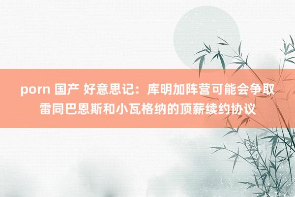 porn 国产 好意思记：库明加阵营可能会争取雷同巴恩斯和小瓦格纳的顶薪续约协议