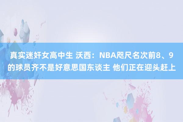 真实迷奸女高中生 沃西：NBA咫尺名次前8、9的球员齐不是好意思国东谈主 他们正在迎头赶上