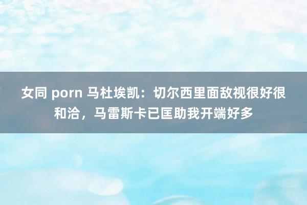 女同 porn 马杜埃凯：切尔西里面敌视很好很和洽，马雷斯卡已匡助我开端好多