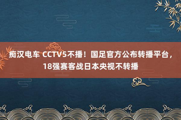 痴汉电车 CCTV5不播！国足官方公布转播平台，18强赛客战日本央视不转播