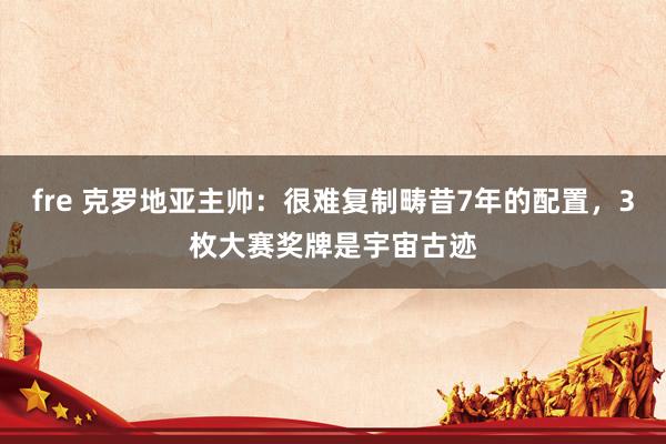 fre 克罗地亚主帅：很难复制畴昔7年的配置，3枚大赛奖牌是宇宙古迹