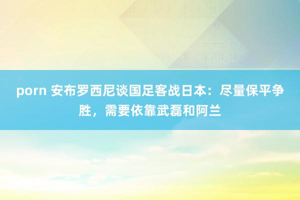porn 安布罗西尼谈国足客战日本：尽量保平争胜，需要依靠武磊和阿兰