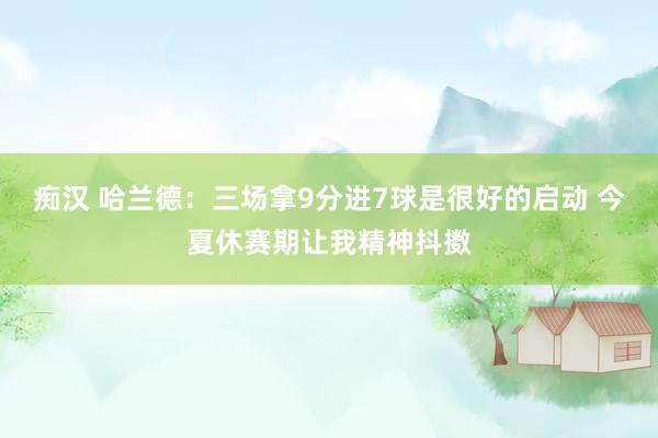 痴汉 哈兰德：三场拿9分进7球是很好的启动 今夏休赛期让我精神抖擞