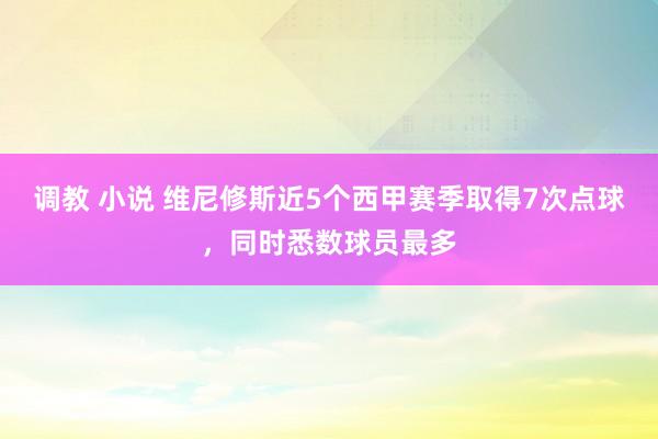 调教 小说 维尼修斯近5个西甲赛季取得7次点球，同时悉数球员最多