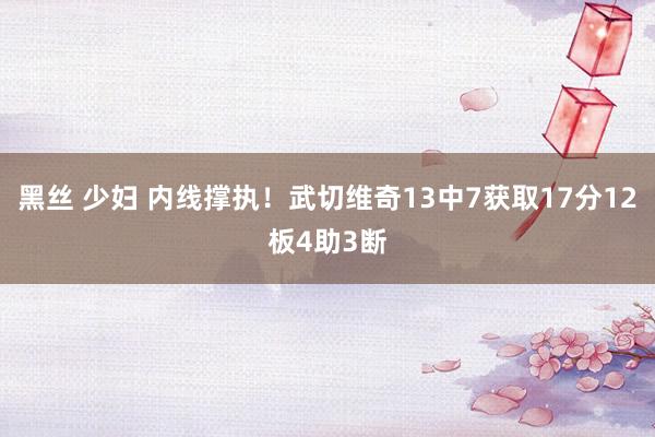 黑丝 少妇 内线撑执！武切维奇13中7获取17分12板4助3断