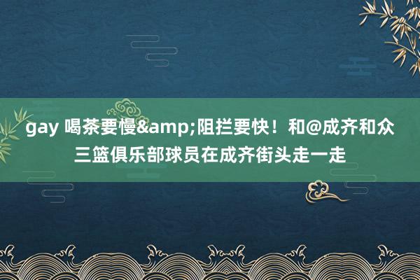 gay 喝茶要慢&阻拦要快！和@成齐和众三篮俱乐部球员在成齐街头走一走