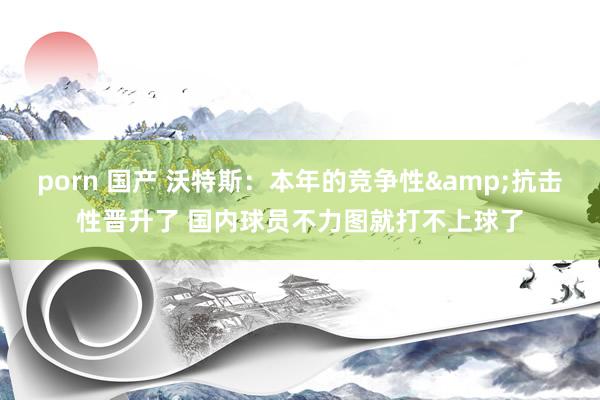 porn 国产 沃特斯：本年的竞争性&抗击性晋升了 国内球员不力图就打不上球了