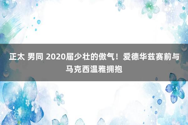正太 男同 2020届少壮的傲气！爱德华兹赛前与马克西温雅拥抱